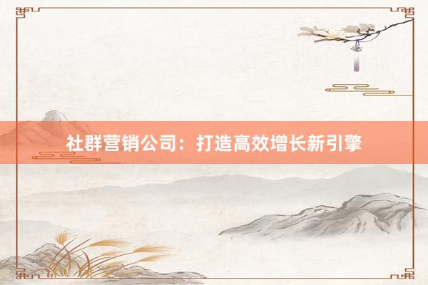 社群营销公司：打造高效增长新引擎
